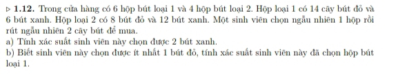 > 1.12. Trong cửa hàng có 6 hộp bút loại 1 và 4 hộp bút loại 2. Hộp loại 1 có 14 cây bút đỏ và
6 bút xanh. Hộp loại 2 có 8 bút đỏ và 12 bút xanh. Một sinh viên chọn ngẫu nhiên 1 hộp rồi 
rút ngẫu nhiên 2 cây bút để mua. 
a) Tính xác suất sinh viên này chọn được 2 bút xanh. 
b) Biết sinh viên này chọn được ít nhất 1 bút đỏ, tính xác suất sinh viên này đã chọn hộp bút 
loại 1.