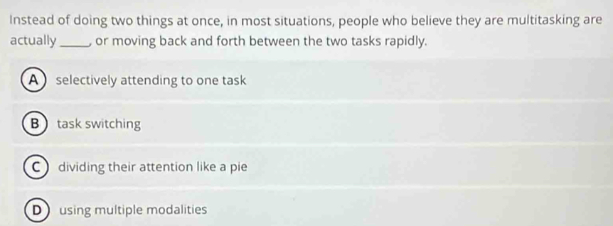 Instead of doing two things at once, in most situations, people who believe they are multitasking are
actually_ or moving back and forth between the two tasks rapidly.
A selectively attending to one task
Btask switching
C dividing their attention like a pie
Dusing multiple modalities