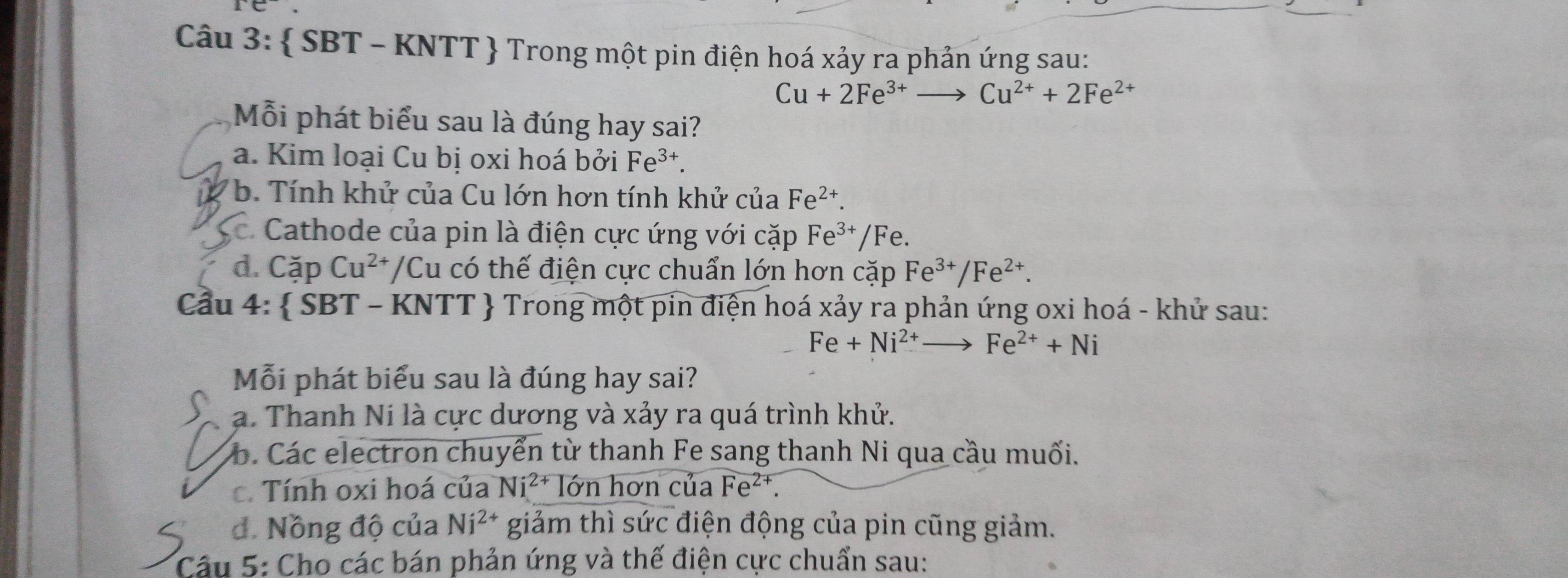  SBT - KNTT  Trong một pin điện hoá xảy ra phản ứng sau:
Cu+2Fe^(3+)to Cu^(2+)+2Fe^(2+)
Mỗi phát biểu sau là đúng hay sai?
a. Kim loại Cu bị oxi hoá bởi Fe^(3+).
b. Tính khử của Cu lớn hơn tính khử của Fe^(2+).
Cathode của pin là điện cực ứng với cặp Fe^(3+)/Fe.
d. Cặp Cu^(2+) /Cu có thế điện cực chuẩn lớn hơn cặp Fe^(3+)/Fe^(2+). 
Cầu 4:  SBT - KNTT  Trong một pin điện hoá xảy ra phản ứng oxi hoá - khử sau:
Fe+Ni^(2+)to Fe^(2+)+Ni
Mỗi phát biểu sau là đúng hay sai?
a. Thanh Ni là cực dương và xảy ra quá trình khử.
b. Các electron chuyển từ thanh Fe sang thanh Ni qua cầu muối.
c. Tính oxi hoá của Ni^(2+) lớn hơn của Fe^(2+).
đ. Nồng độ của Ni^(2+) giảm thì sức điện động của pin cũng giảm.
Câu 5: Cho các bán phản ứng và thế điện cực chuẩn sau: