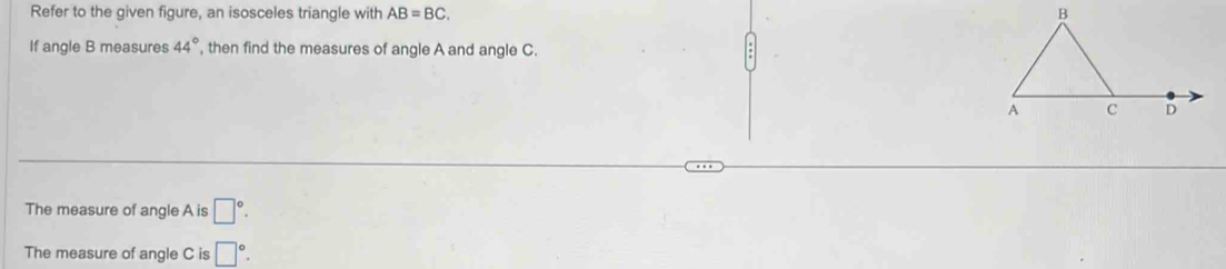 Refer to the given figure, an isosceles triangle with AB=BC. 
If angle B measures 44° , then find the measures of angle A and angle C. 
The measure of angle A is □°. 
The measure of angle C is □°.