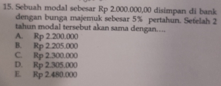 Sebuah modal sebesar Rp 2.000.000,00 disimpan di bank
dengan bunga majemuk sebesar 5% pertahun. Setelah 2
tahun modal tersebut akan sama dengan....
A. Rp 2.200.000
B. Rp 2.205.000
C. Rp 2.300.000
D. Rp 2.305.000
E. Rp 2.480,000