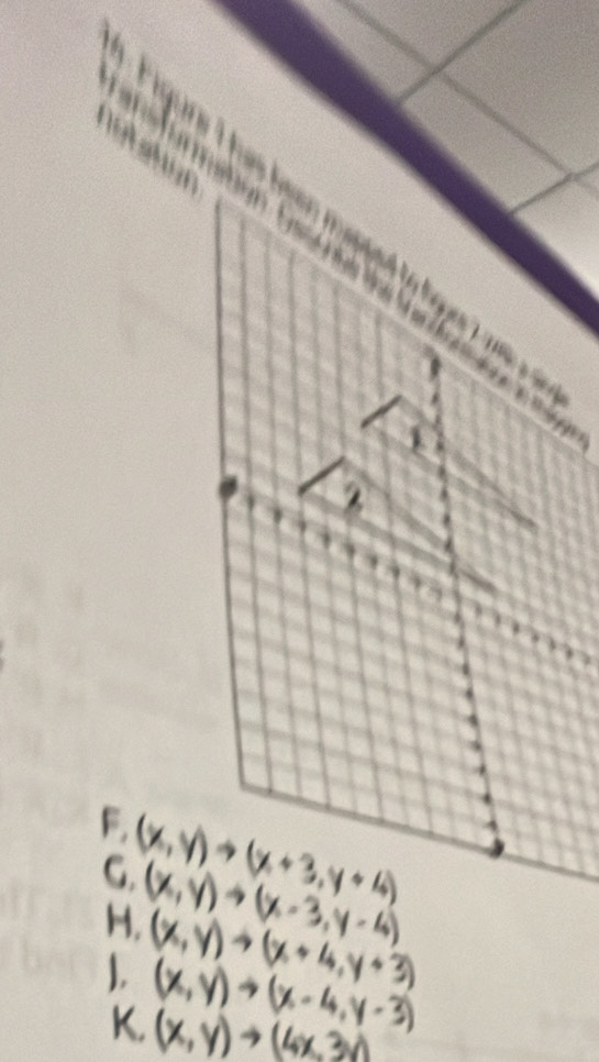 gre I has heen mapped to lgs ta .
==== aon Ca a t==
1
F, (x,y) →(x + 3,y + 4)
G. (x,y)→(x -3,y -4)
H. (x,y) →(x + 4,y+ 3)
1 (x,y)→(x-4,y-3)
K. (x, y) → (4x,3v