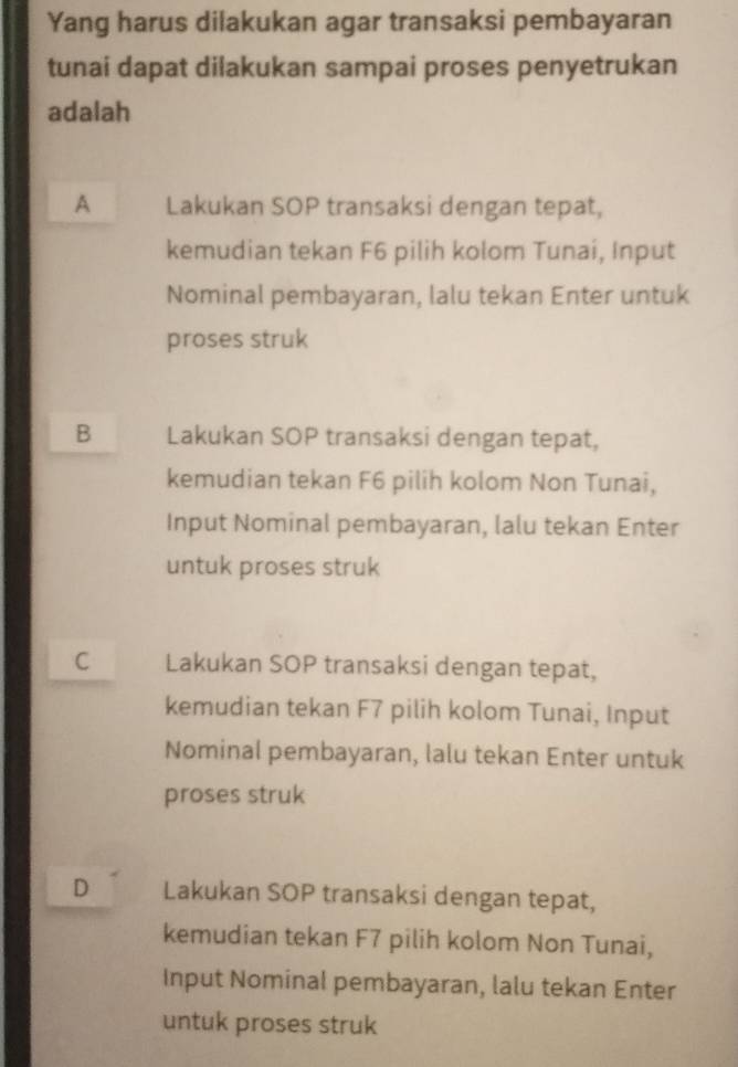 Yang harus dilakukan agar transaksi pembayaran
tunai dapat dilakukan sampai proses penyetrukan
adalah
A Lakukan SOP transaksi dengan tepat,
kemudian tekan F6 pilih kolom Tunai, Input
Nominal pembayaran, lalu tekan Enter untuk
proses struk
B Lakukan SOP transaksi dengan tepat,
kemudian tekan F6 pilih kolom Non Tunai,
Input Nominal pembayaran, lalu tekan Enter
untuk proses struk
C Lakukan SOP transaksi dengan tepat,
kemudian tekan F7 pilih kolom Tunai, Input
Nominal pembayaran, lalu tekan Enter untuk
proses struk
D Lakukan SOP transaksi dengan tepat,
kemudian tekan F7 pilih kolom Non Tunai,
Input Nominal pembayaran, lalu tekan Enter
untuk proses struk