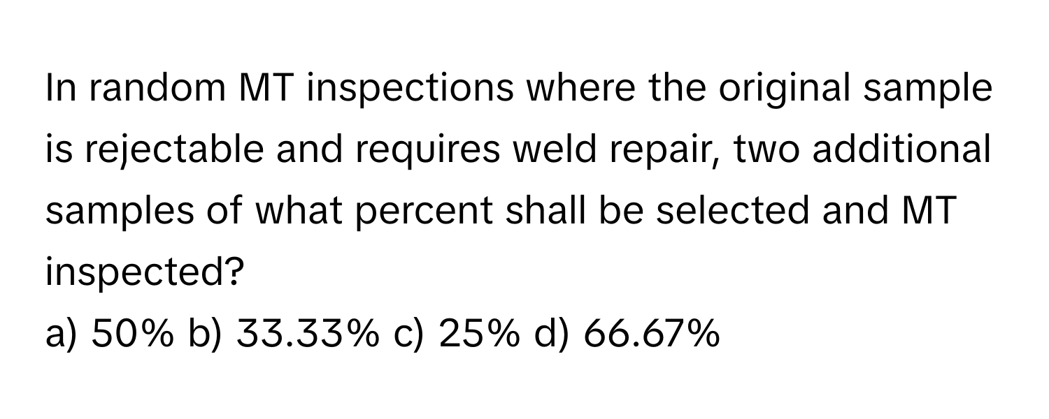 In random MT inspections where the original sample is rejectable and requires weld repair, two additional samples of what percent shall be selected and MT inspected?

a) 50% b) 33.33% c) 25% d) 66.67%