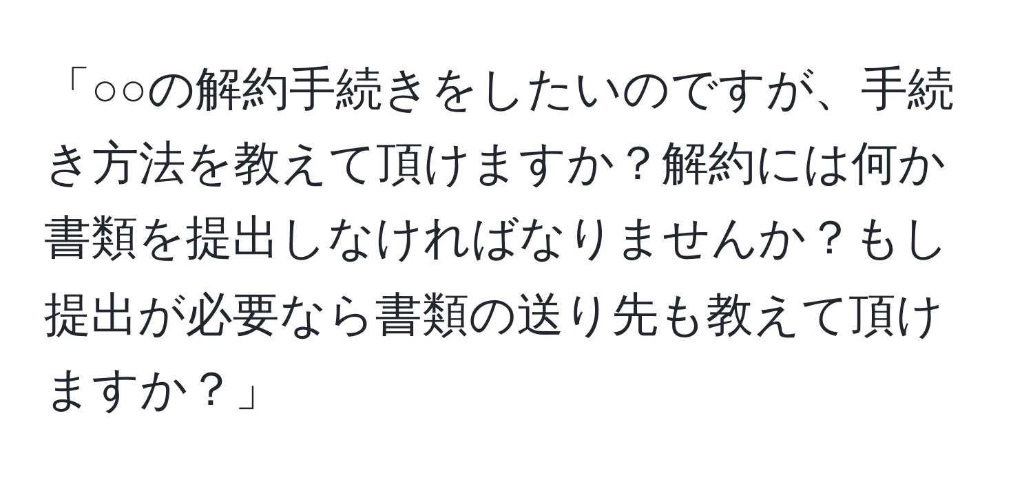 「○○の解約手続きをしたいのですが、手続き方法を教えて頂けますか？解約には何か書類を提出しなければなりませんか？もし提出が必要なら書類の送り先も教えて頂けますか？」