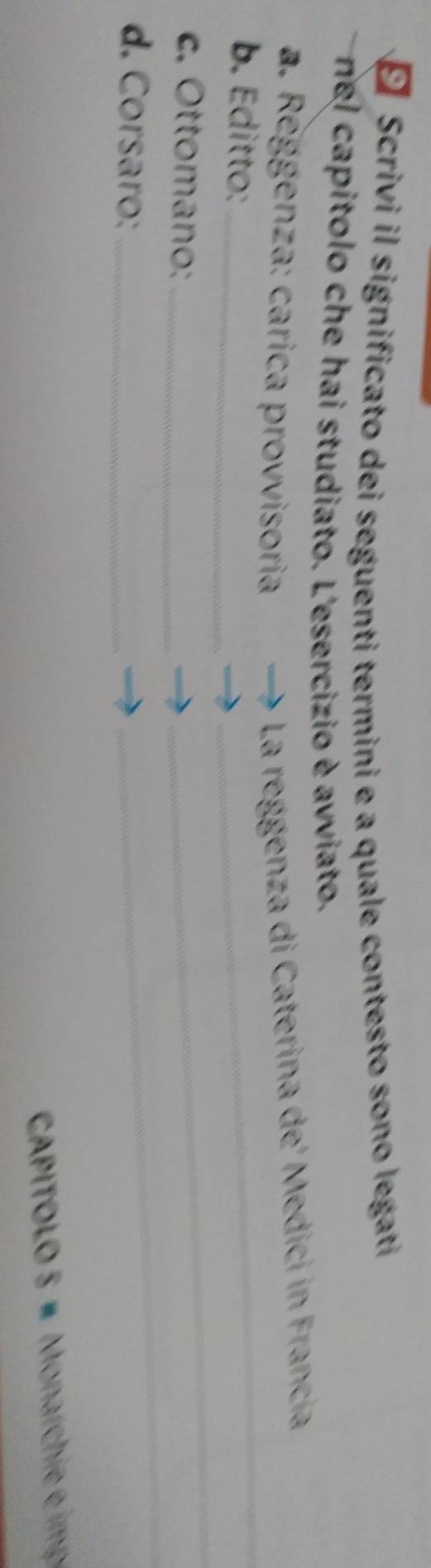 É Scrivi il significato dei seguenti termini e a quale contesto sono legati 
nel capitolo che hai studiato. L'esercizio è avviato. 
_ 
_ 
* a. Reggenza: carica provvisoria 
La reggenza di Caterina de' Medici in Francia 
b. Editto:_ 
c. Ottomano:_ 
_ 
d. Corsaro:_ 
_ 
_ 
CAPITOLO 5 # Monarchi eim