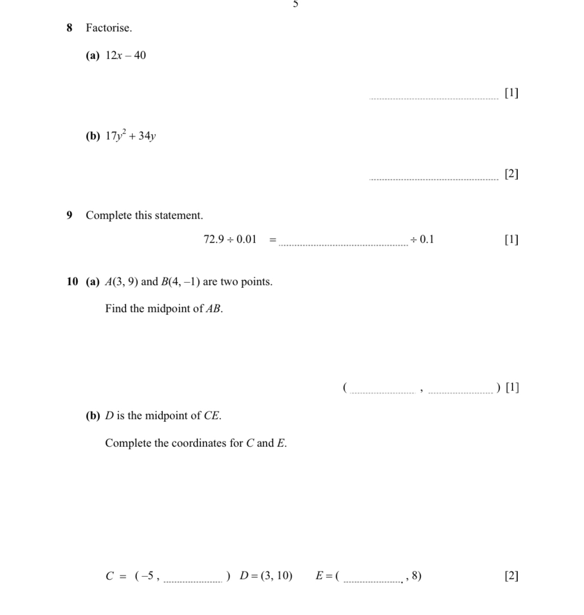 5 
8 Factorise. 
(a) 12x-40
_[1] 
(b) 17y^2+34y
_[2] 
9 Complete this statement.
72.9/ 0.01= _ [1]
/ 0.1
10 (a) A(3,9) and B(4,-1) are two points. 
Find the midpoint of AB. 
(_ _) [1] 
， 
(b) D is the midpoint of CE. 
Complete the coordinates for C and E.
C=(-5. __[2] 
) D=(3,10) E= , 8)