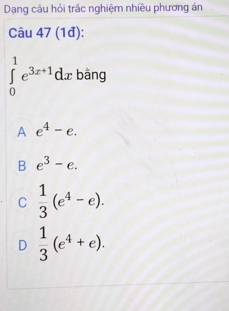 Dạng câu hỏi trắc nghiệm nhiều phương án
Câu 47 (1đ):
∈tlimits _0^(1e^3x+1)dx bằng
A e^4-e.
B e^3-e.
C  1/3 (e^4-e).
D  1/3 (e^4+e).