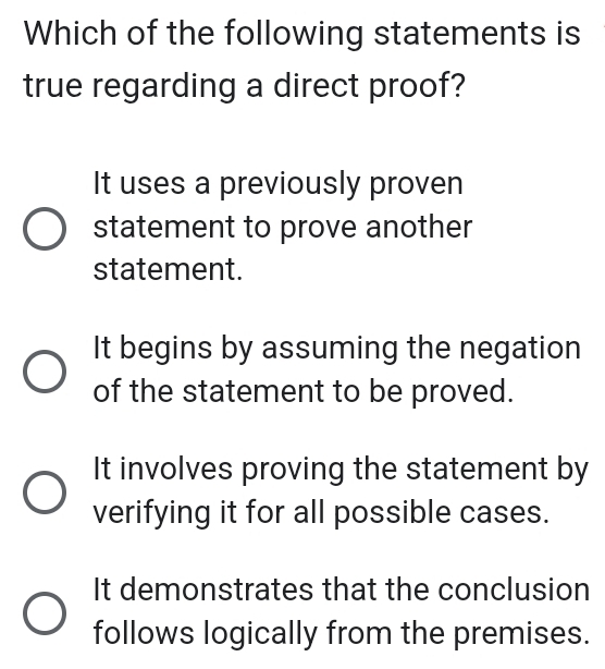 Which of the following statements is
true regarding a direct proof?
It uses a previously proven
statement to prove another
statement.
It begins by assuming the negation
of the statement to be proved.
It involves proving the statement by
verifying it for all possible cases.
It demonstrates that the conclusion
follows logically from the premises.