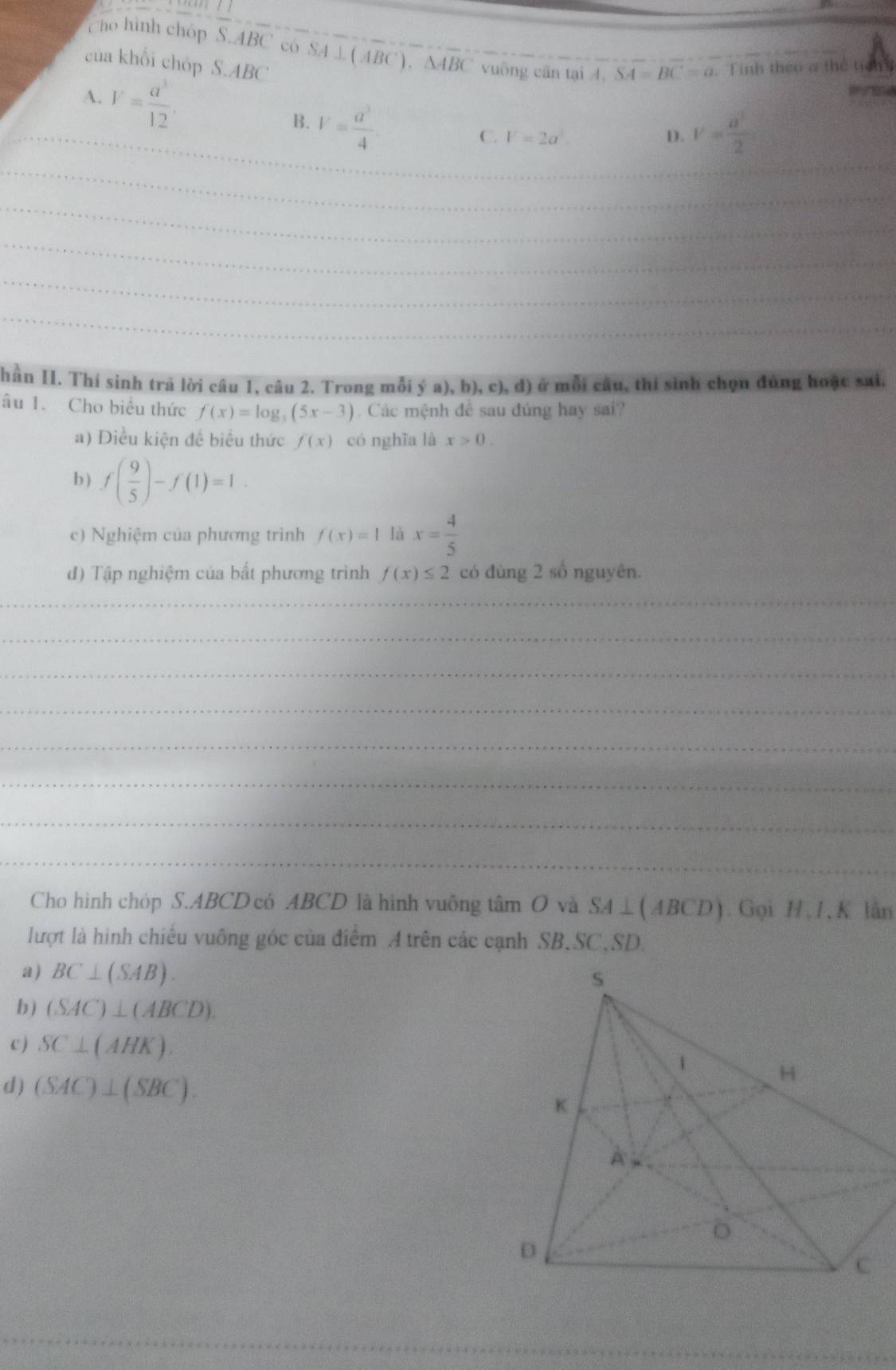 cho hình chóp S. ABC có SA⊥ (ABC), △ ABC vuông cân tại A. SA=BC=a.Tinh theo a thể tích
của khổi chóp S.ABC
A. V= a^3/12 . 
_
B. V= a^3/4 
C. V=2a^3 D. v= a^2/2 
_
_
_
_
_
_
_
hần II. Thí sinh trả lời câu 1, câu 2. Trong mỗi ya),b),c),d) ở mỗi câu, thí sinh chọn đủng hoặc sai.
âu 1. Cho biểu thức f(x)=log _3(5x-3) Các mệnh đề sau đúng hay sai?
a) Điều kiện đề biểu thức f(x) có nghĩa là x>0. 
b ) f( 9/5 )-f(1)=1. 
c) Nghiệm của phương trình f(x)=1 là x= 4/5 
đ) Tập nghiệm của bắt phương trình f(x)≤ 2 có dùng 2 số nguyên.
_
_
_
_
_
_
_
_
Cho hình chóp S. ABCD có ABCD là hình vuống tâm O và SA⊥ (ABCD). Gọi H. I, K lân
lượt là hình chiếu vuông góc của điểm A trên các cạnh SB, SC,SD.
a) BC⊥ (SAB). 
b) (SAC)⊥ (ABCD). 
c ) SC⊥ (AHK). 
d) (SAC)⊥ (SBC). 
_