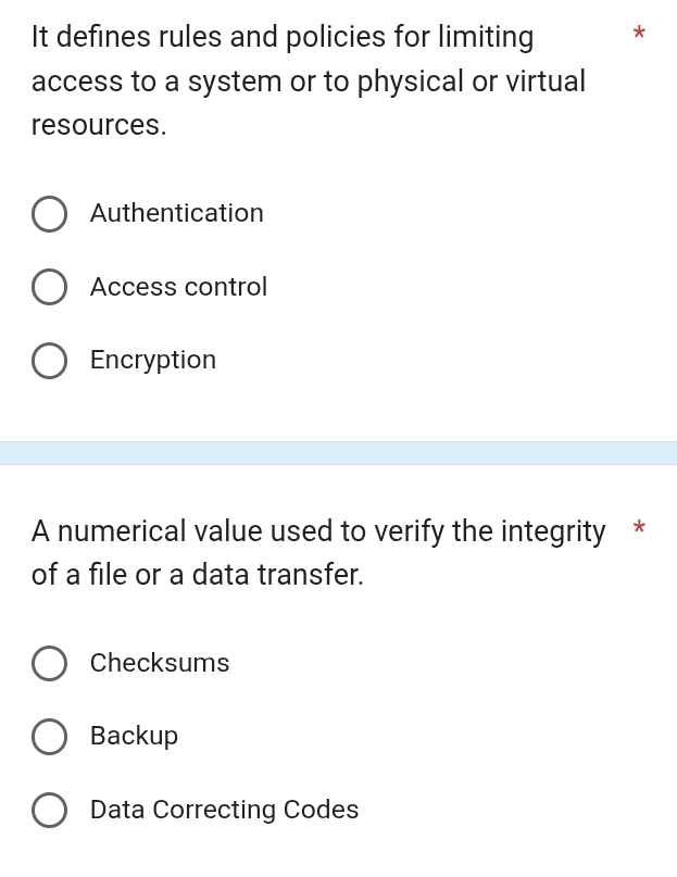 It defines rules and policies for limiting *
access to a system or to physical or virtual
resources.
Authentication
Access control
Encryption
A numerical value used to verify the integrity *
of a file or a data transfer.
Checksums
Backup
Data Correcting Codes