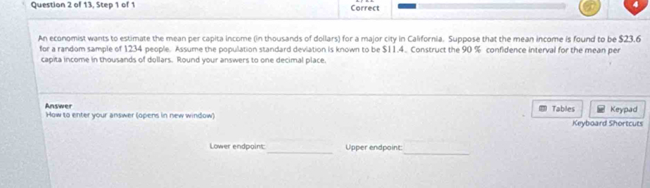 of 13, Step 1 of 1 Correct 
An economist wants to estimate the mean per capita income (in thousands of dollars) for a major city in California. Suppose that the mean income is found to be $23.6
for a random sample of 1234 people. Assume the population standard deviation is known to be $11.4. Construct the 90 % confidence interval for the mean per 
capita income in thousands of dollars. Round your answers to one decimal place, 
Answer ⑪ Tables Keypad 
How to enter your answer (opens in new window) 
Keyboard Shortcuts 
_ 
Lower endpoint:_ Upper endpoint: