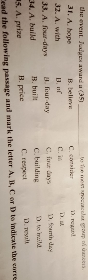 the event. Judges award a (35) _to the most spectacular group of dancers.
31. A. hope B. believe C. consider D. regard
32. A. with B. of C. in
D. at
33. A. four-days B. four-day C. four days
D. fourth day
34. A. build B. built C. building
D. to build
5. A. prize B. price
C. respect D. result
Read the following passage and mark the letter A, B, C or D to indicate the corre