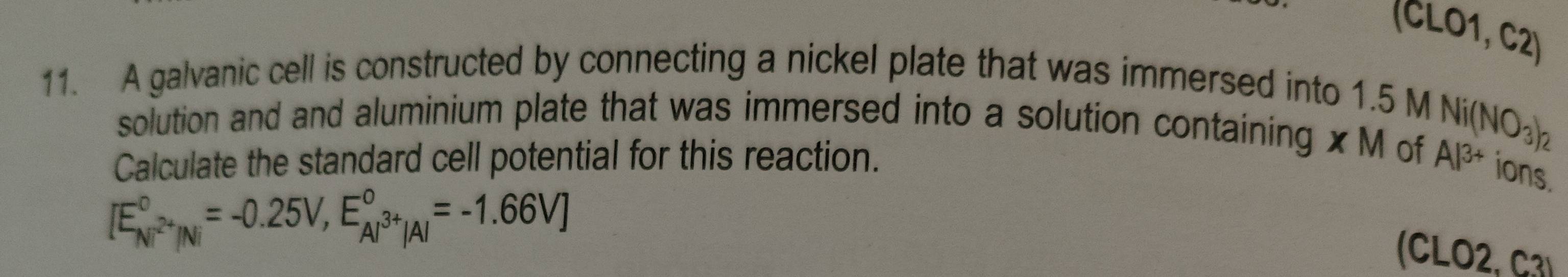 (CLO1, C2) 
11. A galvanic cell is constructed by connecting a nickel plate that was immersed into 1.5 M
solution and and aluminium plate that was immersed into a solution containing x M of Ni(NO_3)_2
Calculate the standard cell potential for this reaction. Al^(3+) ions.
[E_Ni^(2+)/Ni^circ =-0.25V,E_Al^(3+)|Al^circ =-1.66V]
(CLO2, C3)