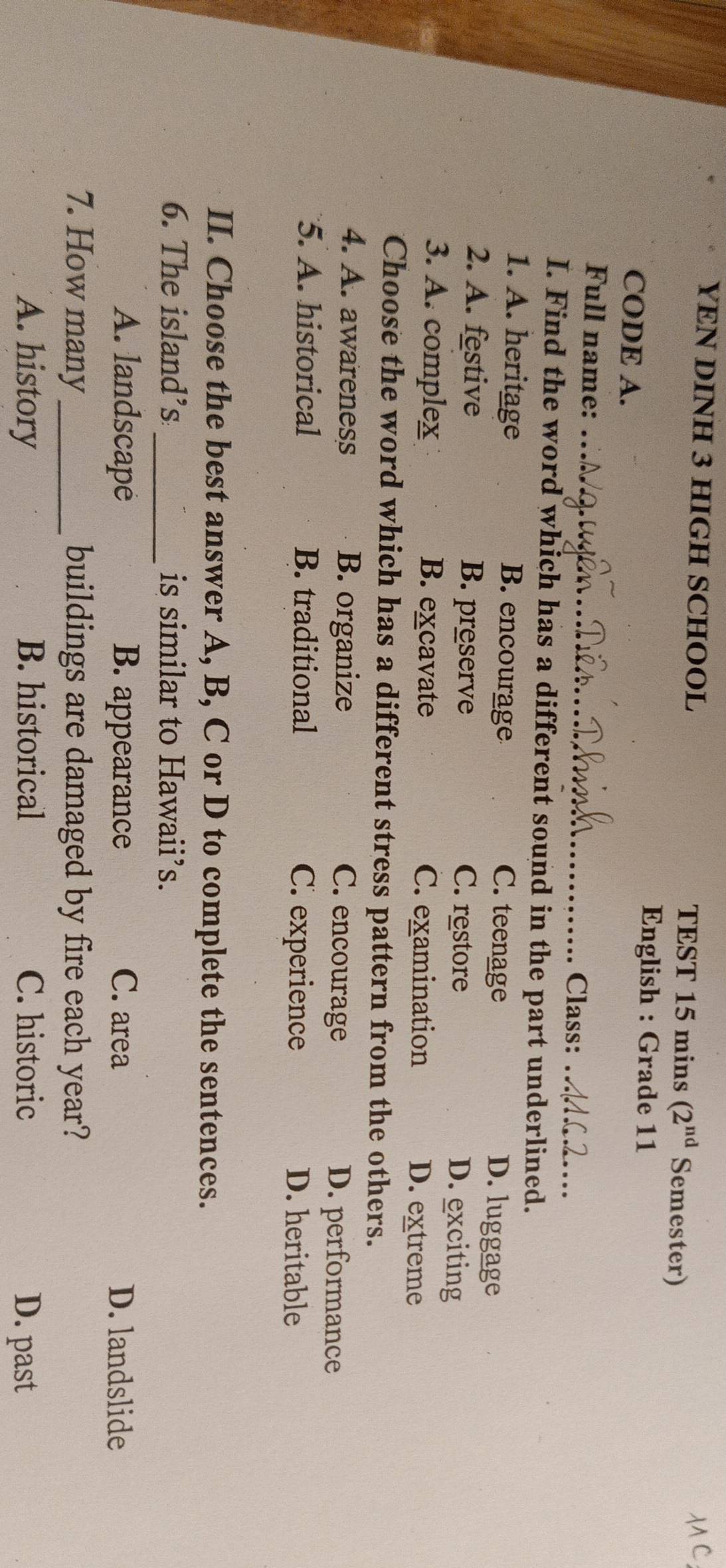 YEN DINH 3 HIGH SCHOOL TEST 15 mins (2^(nd) Semester)
CODE A.
English : Grade 11
Full name: _Class:_
I. Find the word which has a different sound in the part underlined.
1. A. heritage B. encourage C. teenage D. luggage
2. A. festive B. preserve C. restore D. exciting
3. A. complex B. excavate C. examination D. extreme
Choose the word which has a different stress pattern from the others.
4. A. awareness B. organize C. encourage D. performance
5. A. historical B. traditional C. experience D. heritable
II. Choose the best answer A, B, C or D to complete the sentences.
_
6. The island’s is similar to Hawaii’s.
A. landscape B. appearance C. area D. landslide
7. How many_ buildings are damaged by fire each year?
A. history B. historical C. historic D. past