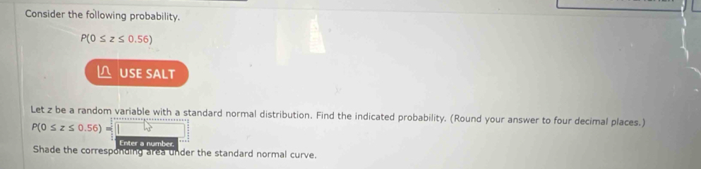 Consider the following probability.
P(0≤ z≤ 0.56)
 USE SALT 
Let z be a random variable with a standard normal distribution. Find the indicated probability. (Round your answer to four decimal places.)
P(0≤ z≤ 0.56)=□
Enter a number. 
Shade the corresponding area under the standard normal curve.