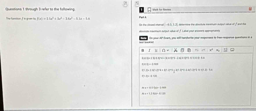 through 3 refer to the following. Mark for Review
The function f is given by f(x)=2.5x^4+3x^3-2.6x^2-5.1x-5.6
Part A
On the closed interval (-0.5,1.2) , determine the absolute minimum outpul value of f and the
absolute maximum output value of f. Label your answers appropnately
Note On your AP Exam, you will handwrite your responses to free-response questions in a
test bookle!
B I U n x^1
f(-0.5)=2.5(-0.5)^wedge 4+3(-0.5)^wedge 3-2.6(-0.5)^wedge 2-5.1(-0.5)
f(-0.5)=-3.909
f(1.2)=2.5(1.2)^wedge 4+3(1.2)^wedge 3=3(12)^wedge 3-2.6(1.2)^wedge 2-5.1(1.2)-5.6
f(1.2)=-5.120
A x=-0.5f(x)=-3.909
A x=1.2f(x)=-8.720