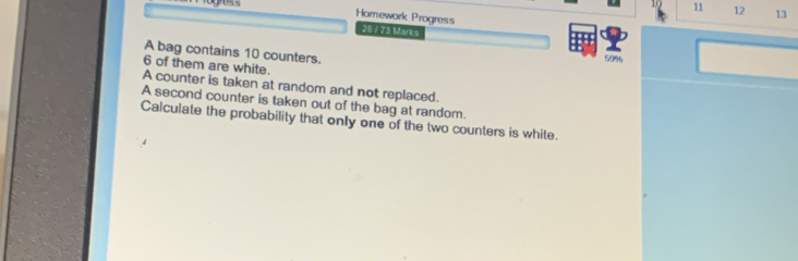 gess 10 11 12 13 
Homework Progress 
26 / 73 Marks 
A bag contains 10 counters.
5996
6 of them are white. 
A counter is taken at random and not replaced. 
A second counter is taken out of the bag at random. 
Calculate the probability that only one of the two counters is white.