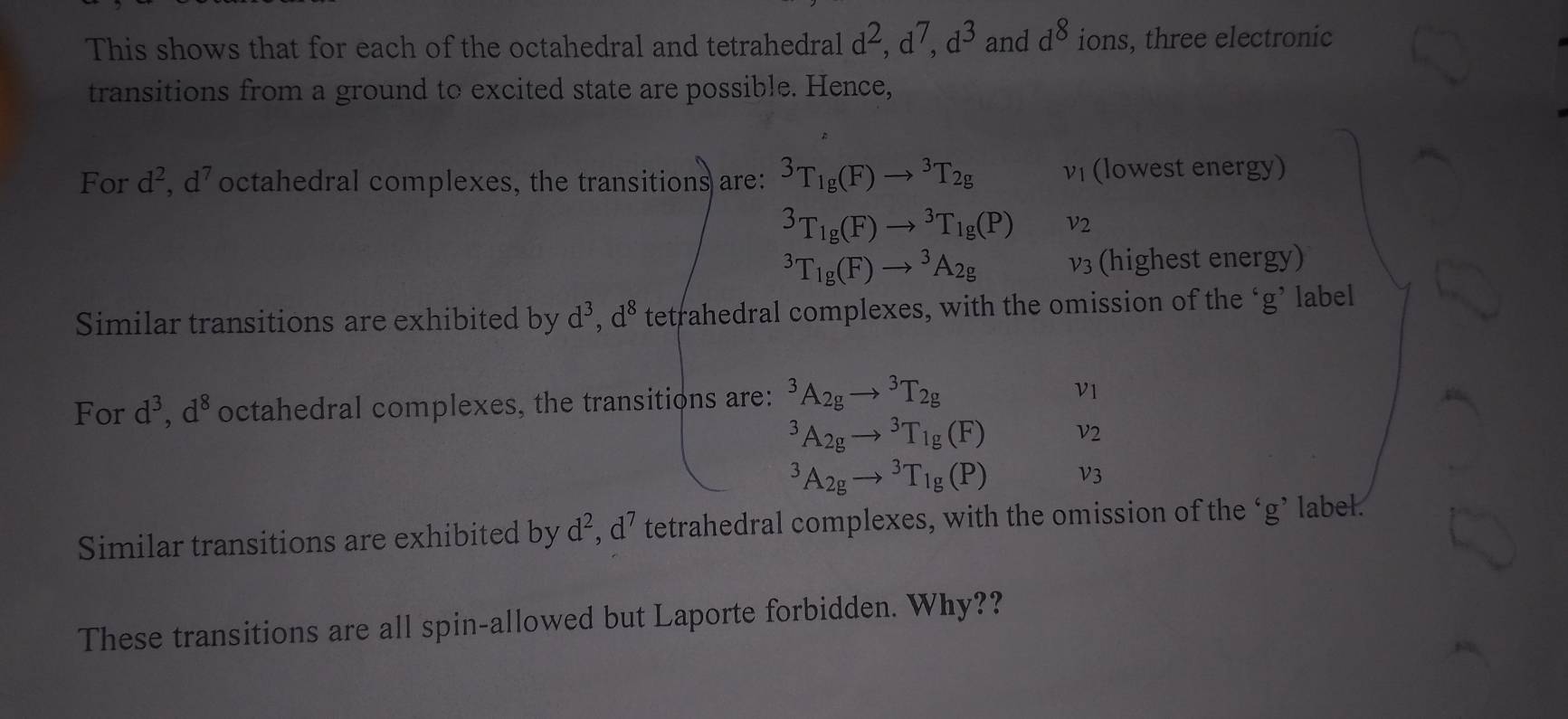 This shows that for each of the octahedral and tetrahedral d^2, d^7, d^3 and d^8 ions, three electronic 
transitions from a ground to excited state are possible. Hence, 
For d^2, d^7 octahedral complexes, the transitions are: ^3T_1g(F)to^3T_2g v_1 (lowest energy)
^3T_1g(F)to^3T_1g(P) nu _2^(3T_1g)(F)to^3A_2g nu _3 (highest energy) 
Similar transitions are exhibited by d^3, d^8 tetrahedral complexes, with the omission of the ‘g’ label 
For d^3, d^8 octahedral complexes, the transitions are: ^3A_2gto^3T_2g
v_1^(3A_2g)to^3T_1g(F)
V )
^3A_2gto^3T_1g(P) V3 
Similar transitions are exhibited by d^2, d^7 tetrahedral complexes, with the omission of the ‘ g ’ label. 
These transitions are all spin-allowed but Laporte forbidden. Why??