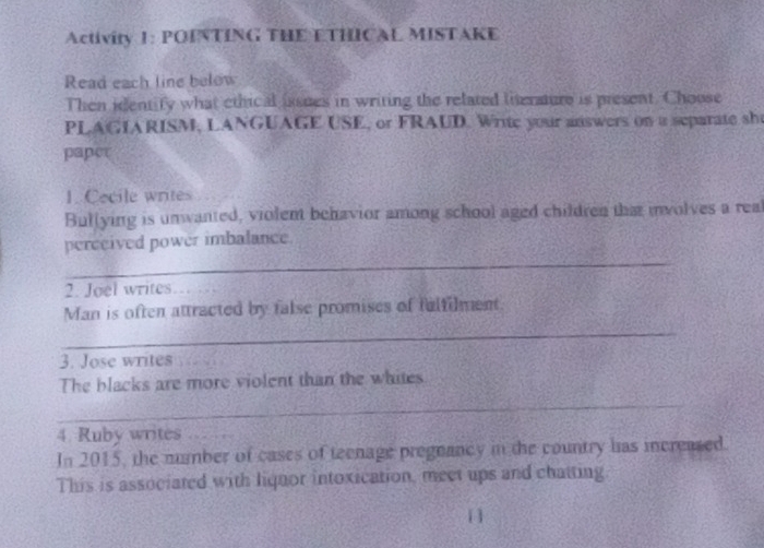 Activity 1: POINTING THE ETHICAL MISTAKE 
Read each line below 
Then identify what ethical issues in writing the related literature is present. Choose 
PLAGIARISM, LANGUAGE USE, or FRAUD. Write your answers on a separate sh 
paper 
1. Cecile writes 
Bullying is unwanted, violent behavior among school aged children that involves a real 
_ 
perceived power imbalance. 
2. Joel writes_ 
_ 
Man is often attracted by false promises of fulfilment. 
3. Jose writes 
The blacks are more violent than the whites 
_ 
4. Ruby writes_ 
In 2015, the mumber of cases of teenage pregnancy in the country has increased. 
This is associated with liquor intoxication, meet ups and chatting 
11