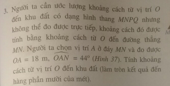 Người ta cần ước lượng khoảng cách từ vị trí O 
đến khu đất có dạng hình thang MNPQ nhưng 
không thể đo được trực tiếp, khoảng cách đó được M
tính bằng khoảng cách từ O đến đường thẳng
MN, Người ta chọn vị trí A ở đáy MN và đo được
OA=18m, widehat OAN=44° (Hình 37). Tính khoảng 
cách từ vị trí O đến khu đất (làm tròn kết quả đến 
hàng phần mười của mét).