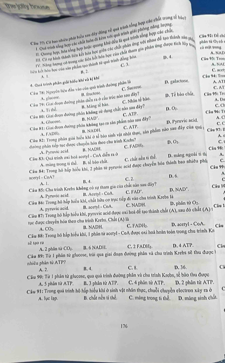 the jolly house
Câu 77: Có bao nhiều phát hiểu sau đây đùng về quá trình tổng hợp các chất trong tế báo
Câu 92: Để chú
1. Quá trình tổng hợp các chất luôn đi kêm với quá trình giải phóng năng lượng
H. Quang hợp, hóa tổng hợp hoặc quang khử đều là quá trình tổng hợp các chất,
H. Có sự hình thành liên kết hóa học giữa các chất phản ứng với nhau để tạo thành sản phố
phân tứ Oz có
A. NAD
IV. Năng lượng có trong các liên kết hóa học của chất tham gia phần ứng được tích lũy troi có một trong
C. 3. A. NAD
liên kết hóa học của sản phẩm tạo thành từ quả trình đồng hóa. D. 4.
Câu 93: Tron
A. 1. B, 2.
C. acety
4. Quá trình phân giải hiếu khí và kị khí
Câu 94: Trot
Cầu 78: Nguyên liệu đầu vào của quá trình đường phân là
D. galactose. A. AT
A. glucose. B. fructose. C. Sucrose.
C. AT
Cầu 79: Giai đoạn đường phân diễn ra ở cầu trúc nào sau đây? D. Tế bào chất,  Câu 95: Tro
C. Nhân tế bảo.
A. Du
A. Ti thể. B. Mảng tế bảo.
C. Cl
Câu 96: Tỉ
Câu 80: Giai đoạn đường phân không sử dụng chất nào sau đây? D. O_2
A. Glucose. B. NAD'.
Câu 81: Giai đoạn đường phân không tạo ra sản phẩm nảo sau đây? C. ATP. A. C
C. C
A. FADH₂ B. NADH. C. ATP. D. Pyruvic acid.
Câu 82: Trong phân giải hiểu khí ở tế bảo sinh vật nhật thực, sản phẩm nào sau đây của quá Câu 97: B
A. c
đường phân tiếp tục được chuyển hóa theo chu trình Krebs? D. O₂.
C.
A. Pyruvic acid. B. NADH. C. FADH₂.
Câu 98:
Câu 83: Quá trình oxỉ hoá acetyl - CoA diễn ra ở
A. màng trong tỉ thể. B. tế bảo chất. C. chất nền tí thể. D. màng ngoài tỉ thị A.
Cầu 84: Trong hô háp hiểu khí, 2 phân tử pyruvic acid được chuyển hóa thành bao nhiêu phả C.
Câu 99:
aceryl - CoA? D. 6.
A. 1. B. 4. C. 2. A
C
Câu 85: Chu trinh Krebs không có sự tham gia của chất nào sau dây? Câu 10
A. Pyruvic acid. B. Acetyl - CoA. C. ^circ  D*. D. NAD*.
Câu 86: Trong hô hấp hiếu khi, chất hữu cơ trực tiếp đi vào chu trình Krebs là
A. pyruvic acid. B. acetyl - CoA. C. NADH. D. phân tử O_2.
Câu 87: Trong hô hấp hiểu khí, pyruvic acid được oxi hoá để tạo thành chất (A), sau đó chất (A) t Câu 1
tục được chuyển hóa theo chu trình Krebs. Chất (A) là
A. CO_2. B. NADH. C. FADH₂. D. acetyl - CoA. Câu
Câu 88: Trong hô hấp hiểu khí, I phân tử acetyl - CoA được oxi hoá hoản toàn trong chu trình Kr
sẽ tạo ra
A. 2 phân tử CO_2. B. 6 NADH. C. 2 FADH₂. D. 4 ATP. Câu
Câu 89: Từ 1 phân tử glucose, trải qua giai đoạn đường phân và chu trình Krebs sẽ thu được b
nhiêu phần tử ATP?
A. 2. B. 4. C. 8. D. 36. C
Câu 90: Từ 1 phân tử glucose, qua quá trình đường phân và chu trình Krebs, tế bảo thu được
A. 5 phân tử ATP. B. 3 phân tử ATP. C. 4 phân tử ATP. D. 2 phân tử ATP.
Câu 91: Trong quá trình hô hấp hiểu khí ở sinh vật nhân thực, chuỗi chuyền electron xảy ra ở C
A. lục lạp. B. chất nền ti thể. C. màng trong ti thể. D. màng sinh chất.
176