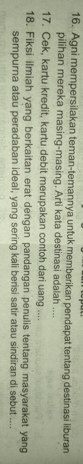 Agni mempersilakan teman-temannya untuk memberikan pendapat tentang destinasi liburan 
pilihan mereka masing-masing. Arti kata destinasi adalah .... 
17. Cek, kartu kredit, kartu debit merupakan contoh dari uang .... 
18. Fiksi ilmiah yang berkaitan erat dengan pandangan penulis tentang masyarakat yang 
sempurna atau peradaban ideal, yang sering kali berisi satir atau sindiran di sebut ....