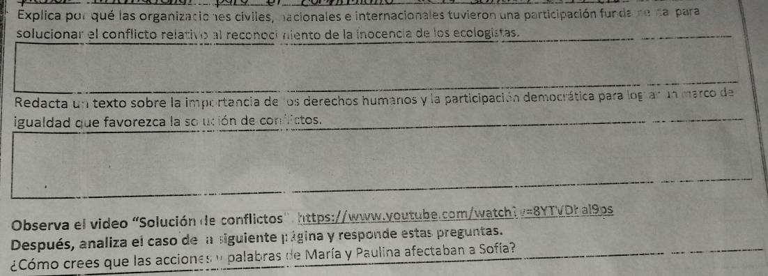 Explica por qué las organizaciones civiles, nacionales e internacionales tuvieron una participación funda ne na para 
solucionar el conflicto relativo al reconoci niento de la inocencia de los ecologistas. 
Redacta un texto sobre la importancia de los derechos humanos y la participación democrática para logíar un marco de 
igualdad que favorezca la so ución de confictos. 
Observa el video “Solución de conflictos": https://www.youtube.com/watch? _ y=8YTVo_ al9_ os
Después, analiza el caso de la siguiente página y responde estas preguntas. 
¿Cómo crees que las acciones y palabras de María y Paulina afectaban a Sofía?