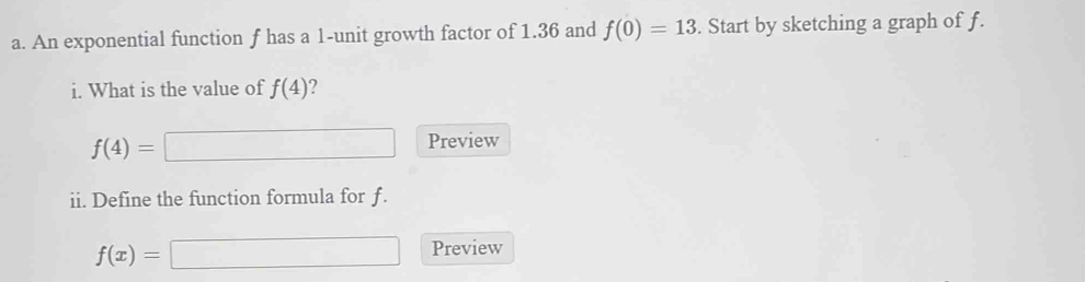 An exponential function f has a 1 -unit growth factor of 1.36 and f(0)=13. Start by sketching a graph of f. 
i. What is the value of f(4) ?
f(4)= Preview 
ii. Define the function formula for f.
f(x)= □  □  Preview