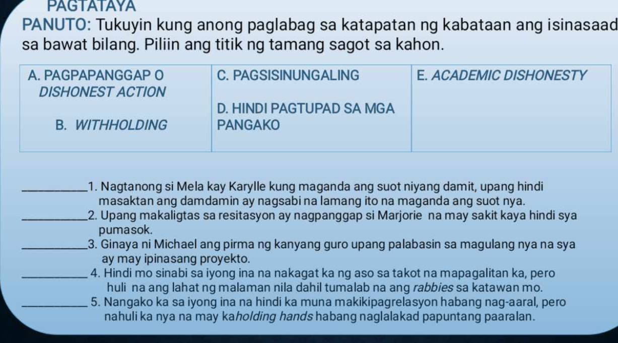 PAGTATAYA 
PANUTO: Tukuyin kung anong paglabag sa katapatan ng kabataan ang isinasaad 
sa bawat bilang. Piliin ang titik ng tamang sagot sa kahon. 
_1. Nagtanong si Mela kay Karylle kung maganda ang suot niyang damit, upang hindi 
masaktan ang damdamin ay nagsabi na lamang ito na maganda ang suot nya. 
_2. Upang makaligtas sa resitasyon ay nagpanggap si Marjorie na may sakit kaya hindi sya 
pumasok. 
_3. Ginaya ni Michael ang pirma ng kanyang guro upang palabasin sa magulang nya na sya 
ay may ipinasang proyekto. 
_4. Hindi mo sinabi sa iyong ina na nakagat ka ng aso sa takot na mapagalitan ka, pero 
huli na ang lahat ng malaman nila dahil tumalab na ang rabbies sa katawan mo. 
_5. Nangako ka sa iyong ina na hindi ka muna makikipagrelasyon habang nag-aaral, pero 
nahuli ka nya na may kaholding hands habang naglalakad papuntang paaralan.