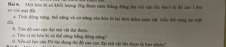 Một hòn bi có khối lượng 20g được ném thẳng đứng lên với vận tốc 4m/s từ độ cao 1,6m
so với mặt đất. 
a. Tính động năng, thế năng và cơ năng của hòn bi tại thời điểm ném vật. Gốc thế năng tại mặt 
đất. 
b. Tìm độ cao cực đại mà vật đạt được. 
c. Tìm vị trí hòn bi có thế năng bằng động năng? 
d. Nếu có lực cản 5N tác dụng thì độ cao cực đại mà vật lên được là bao nhiêu?