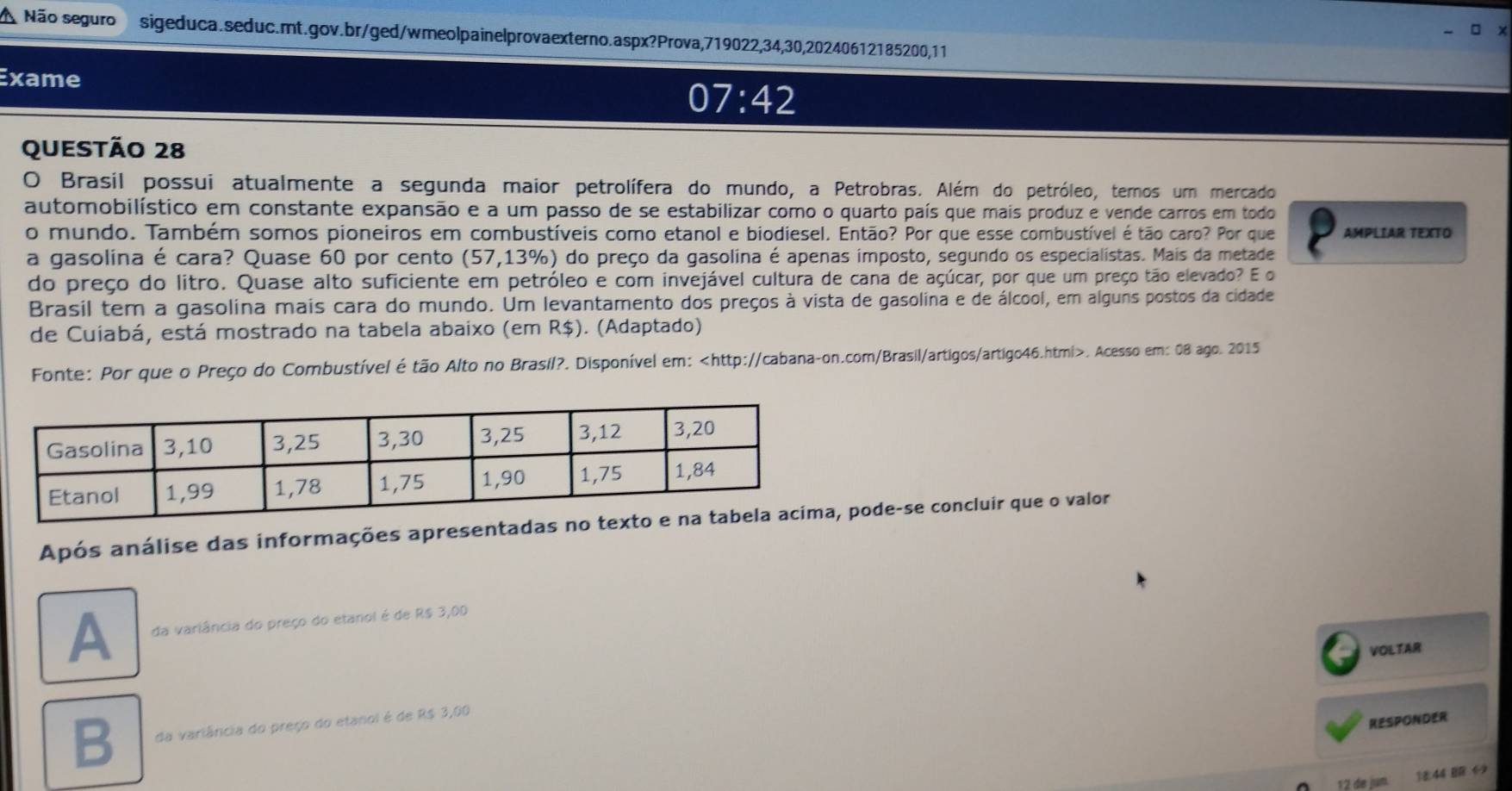 A Não seguro sigeduca.seduc.mt.gov.br/ged/wmeolpainelprovaexterno.aspx?Prova,719022, 34, 30,20240612185200,11
Exame
07:42 
QUestão 28
O Brasil possui atualmente a segunda maior petrolífera do mundo, a Petrobras. Além do petróleo, temos um mercado
automobilístico em constante expansão e a um passo de se estabilizar como o quarto país que mais produz e vende carros em todo
o mundo. Também somos pioneiros em combustíveis como etanol e biodiesel. Então? Por que esse combustível é tão caro? Por que AMPLIAR TEXTO
a gasolina é cara? Quase 60 por cento (57,13% o) do preço da gasolina é apenas imposto, segundo os especialistas. Mais da metade
do preço do litro. Quase alto suficiente em petróleo e com invejável cultura de cana de açúcar, por que um preço tão elevado? E o
Brasil tem a gasolina mais cara do mundo. Um levantamento dos preços à vista de gasolina e de álcool, em alguns postos da cidade
de Cuiabá, está mostrado na tabela abaixo (em R$). (Adaptado)
Fonte: Por que o Preço do Combustível é tão Alto no Brasil?. Disponível em:. Acesso em: 08 ago. 2015
Após análise das informações apresentadapode-se concluir que o valor
A da variância do preço do etanol é de R$ 3,00
VOLTAR
B da variância do preço do etanol é de R$ 3,00
RESPONDER
12 de jun.
44