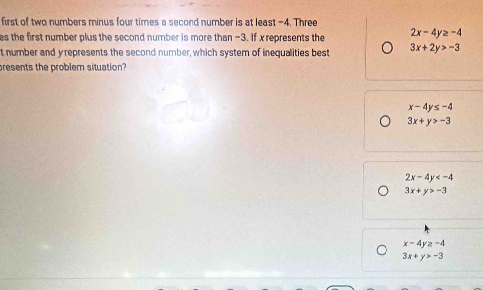 first of two numbers minus four times a second number is at least -4. Three
es the first number plus the second number is more than −3. If xrepresents the
2x-4y≥ -4
st number and y represents the second number, which system of inequalities best
3x+2y>-3
presents the problem situation?
x-4y≤ -4
3x+y>-3
2x-4y
3x+y>-3
x-4y≥ -4
3x+y>-3