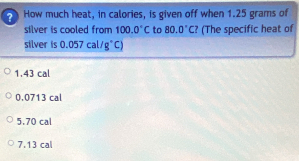 How much heat, in calories, is given off when 1.25 grams of
silver is cooled from 100.0°C to 80.0°C ? (The specific heat of
silver is 0.057cal/g°C)
1.43 cal
0.0713 cal
5.70 cal
7.13 cal