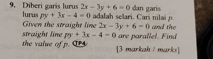 Diberi garis lurus 2x-3y+6=0 dan garis 
lurus py+3x-4=0 adalah selari. Cari nilai p. 
Given the straight line 2x-3y+6=0 and the 
straight line py+3x-4=0 are parallel. Find 
the value of p. T [3 markah / marks]