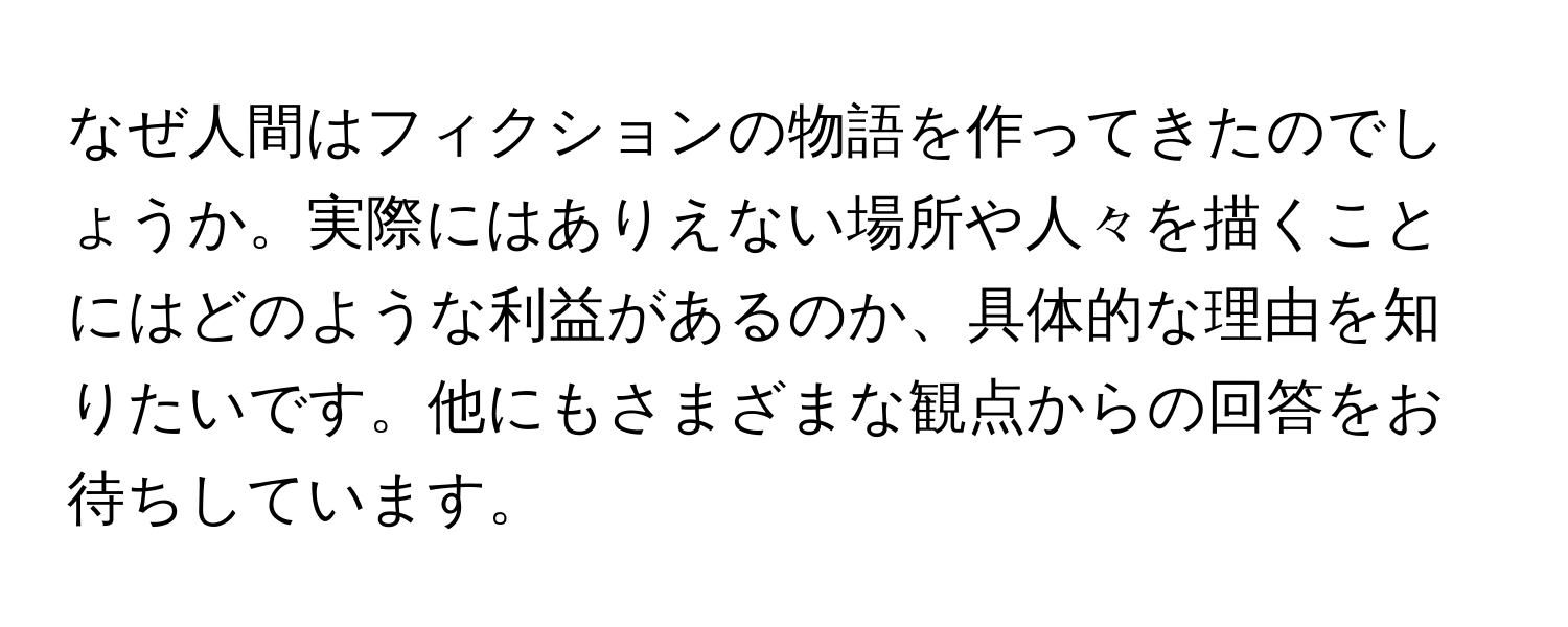 なぜ人間はフィクションの物語を作ってきたのでしょうか。実際にはありえない場所や人々を描くことにはどのような利益があるのか、具体的な理由を知りたいです。他にもさまざまな観点からの回答をお待ちしています。