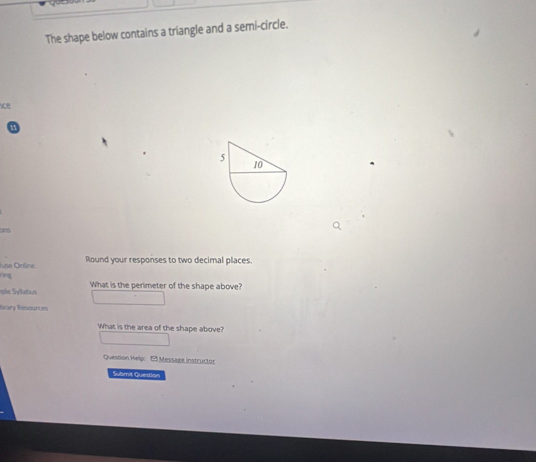 The shape below contains a triangle and a semi-circle. 
ice 
11 
ons 
Juse Online Round your responses to two decimal places. 
ring 
What is the perimeter of the shape above? 
brary Resources 
What is the area of the shape above? 
Question Help: -Message instructor 
Submit Question