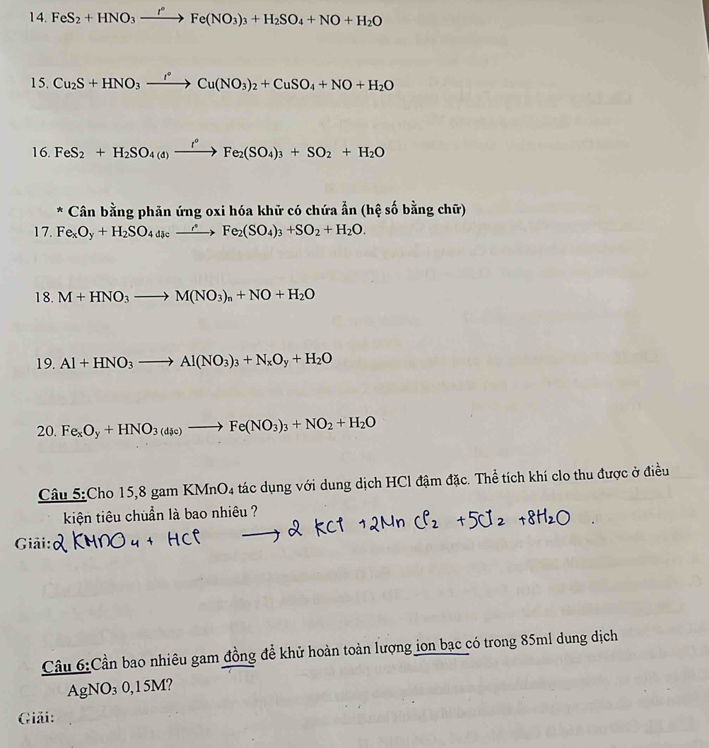 FeS_2+HNO_3 xrightarrow I°Fe(NO_3)_3+H_2SO_4+NO+H_2O
15. Cu_2S+HNO_3xrightarrow I°Cu(NO_3)_2+CuSO_4+NO+H_2O
16. FeS_2+H_2SO_4(d)xrightarrow fFeFe_2(SO_4)_3+SO_2+H_2O 
* Cân bằng phản ứng oxi hóa khử có chứa ẩn (hệ số bằng chữ) 
17. Fe_xO_y+H_2SO_4dic_ ^circ Fe_2 (SO_4)_3+SO_2+H_2O. 
18. M+HNO_3to M(NO_3)_n+NO+H_2O
19. Al+HNO_3to Al(NO_3)_3+N_xO_y+H_2O
20. Fe_xO_y+HNO_3(d_ic)to Fe(NO_3)_3+NO_2+H_2O 
Câu 5:Cho 15, 8 gam KMnO4 tác dụng với dung dịch HCl đậm đặc. Thể tích khí clo thu được ở điều 
kiện tiêu chuẩn là bao nhiêu ? 
Giải: 
Cầu 6:Cần bao nhiêu gam đồng để khử hoàn toàn lượng ion bạc có trong 85ml dung dịch 
AgNO₃ 0,15M? 
Giải: