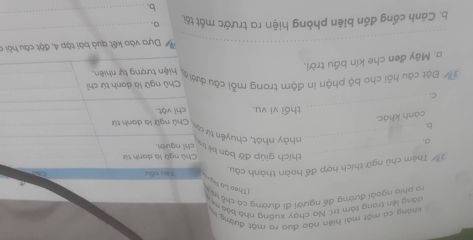 không có một mái hiên nào đua ra mặt đường. M
dâng lên trong tâm trí. Na chạy xuống nhà bảo mẹk
ra phía ngoài đường để người đi đường có chỗ trú
(Theo La Nguyi Yêu cầu
2 Thêm chủ ngữ thích hợp để hoàn thành câu.
Chủ ngữ là danh từ
_thích giúp đỡ bạn bè tron
chỉ người.
a.
_nhảy nhót, chuyền từ cành. Chủ ngữ là danh từ
b.
cành khác.
_thổi vi vu. chỉ vật.
C.
Chủ ngữ là danh từ chỉ
37 Đặt câu hỏi cho bộ phận in đậm trong mỗi câu dưới ớ, hiện tượng tự nhiên
a. Mây đen che kín bầu trời.
_Dựa vào kết quả bài tập 4, đặt câu hỏi a
_
b. Cánh cổng đồn biên phòng hiện ra trước mắt tôi, a.
_
b.