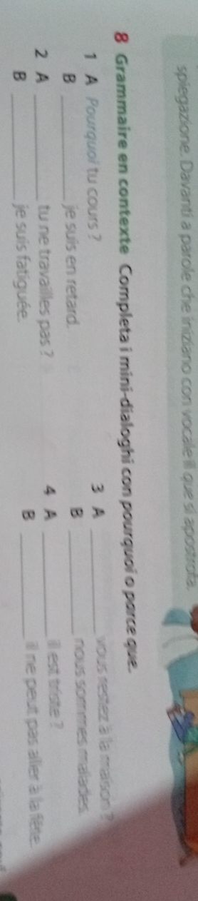 spiegazione. Davanti a parole che iniziano con vocale iIl que si apostrofa. 
8 Grammaire en contexte Completa i mini-dialoghi con pourquoi o parce que. 
1 A Pourquoi tu cours ? 3 A _vous restez à la maison ? 
B 
B _je suis en retard. _nous sommes mélades 
2 A _tu ne travailles pas ? 4 A _ill est triste ? 
B _je suis fatiguée. _il ne peut pas ailler à la fête. 
B