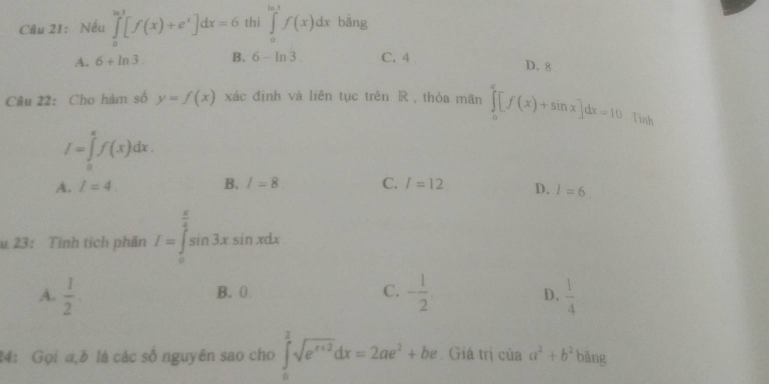 Nếu ∈tlimits _0^((ln 3)[f(x)+e^x)]dx=6 thì ∈tlimits _0^((ln 3)f(x)dx bằng
B. 6-ln 3)
A. 6+ln 3. C. 4
D. 8
Câu 22: Cho hàm số y=f(x) xác định và liên tục trên R , thỏa mãn ∈tlimits _0^((π)[f(x)+sin x]dx=10 Tinh
I=∈tlimits _0^(π)f(x)dx.
A. I=4. B. I=8 C. I=12
D. l=6. 
u 23: Tinh tích phân I=∈tlimits _0^(frac π)4)sin 3xsin xdx
A.  1/2  B. 0. C. - 1/2 .  1/4 
D.
24: Gọi a,b là các số nguyên sao cho ∈tlimits _0^(2sqrt(e^x+2))dx=2ae^2+be Giá trị của a^2+b^2 bāng