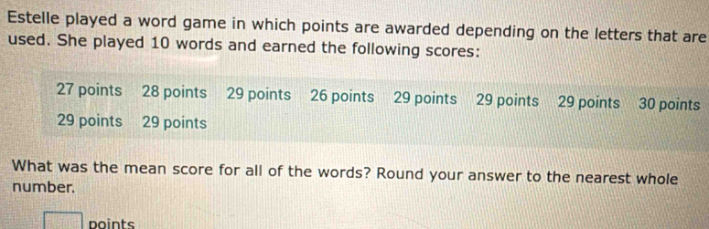 Estelle played a word game in which points are awarded depending on the letters that are 
used. She played 10 words and earned the following scores:
27 points 28 points 29 points 26 points 29 points 29 points 29 points 30 points
29 points 29 points 
What was the mean score for all of the words? Round your answer to the nearest whole 
number. 
□ noints