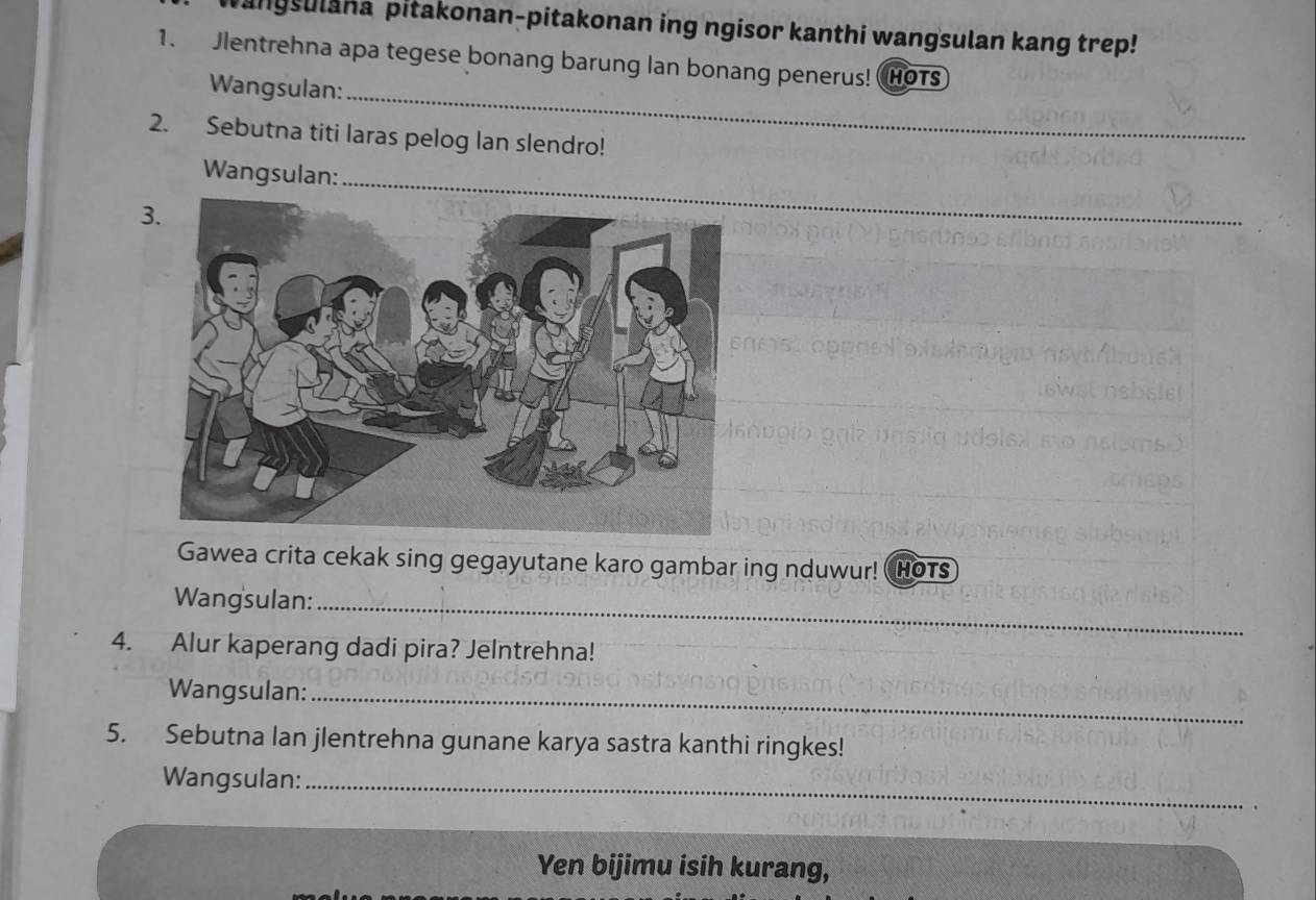 angsulana pitakonan-pitakonan ing ngisor kanthi wangsulan kang trep! 
1. Jlentrehna apa tegese bonang barung lan bonang penerus! HOTS 
Wangsulan:_ 
2. Sebutna titi laras pelog lan slendro! 
Wangsulan: 
3. 
_ 
Gawea crita cekak sing gegayutane karo gambar ing nduwur! Hots 
Wang sulan:_ 
4. Alur kaperang dadi pira? JeIntrehna! 
Wangsulan:_ 
5. Sebutna lan jlentrehna gunane karya sastra kanthi ringkes! 
Wangsulan:_ 
Yen bijimu isih kurang,