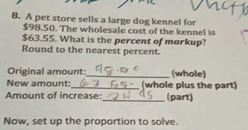 A pet store sells a large dog kennel for
$98.50. The wholesale cost of the kennel is
$63.55. What is the percent of markup? 
Round to the nearest percent. 
Original amount:_ (whole) 
New amount:_ (whole plus the part) 
Amount of increase:_ (part) 
Now, set up the proportion to solve.