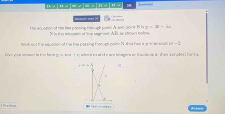 2A √ | 2B √ | 2C √ 2D √ 2E 2F √ 20 Summary 
Bockwork code: 20 en sowed Caloulator 
The equation of the line passing through point A and point B is y=30-5x.
N is the midpoint of line segment AB. as shown below. 
Work out the equation of the line passing through point N that has a y-intercept of —2. 
Give your answer in the form y=mx+c where m1 and c are integers or fractions in their simplest forms.
y=2t-1t 8 
b 
C Previous * Watch video Answer