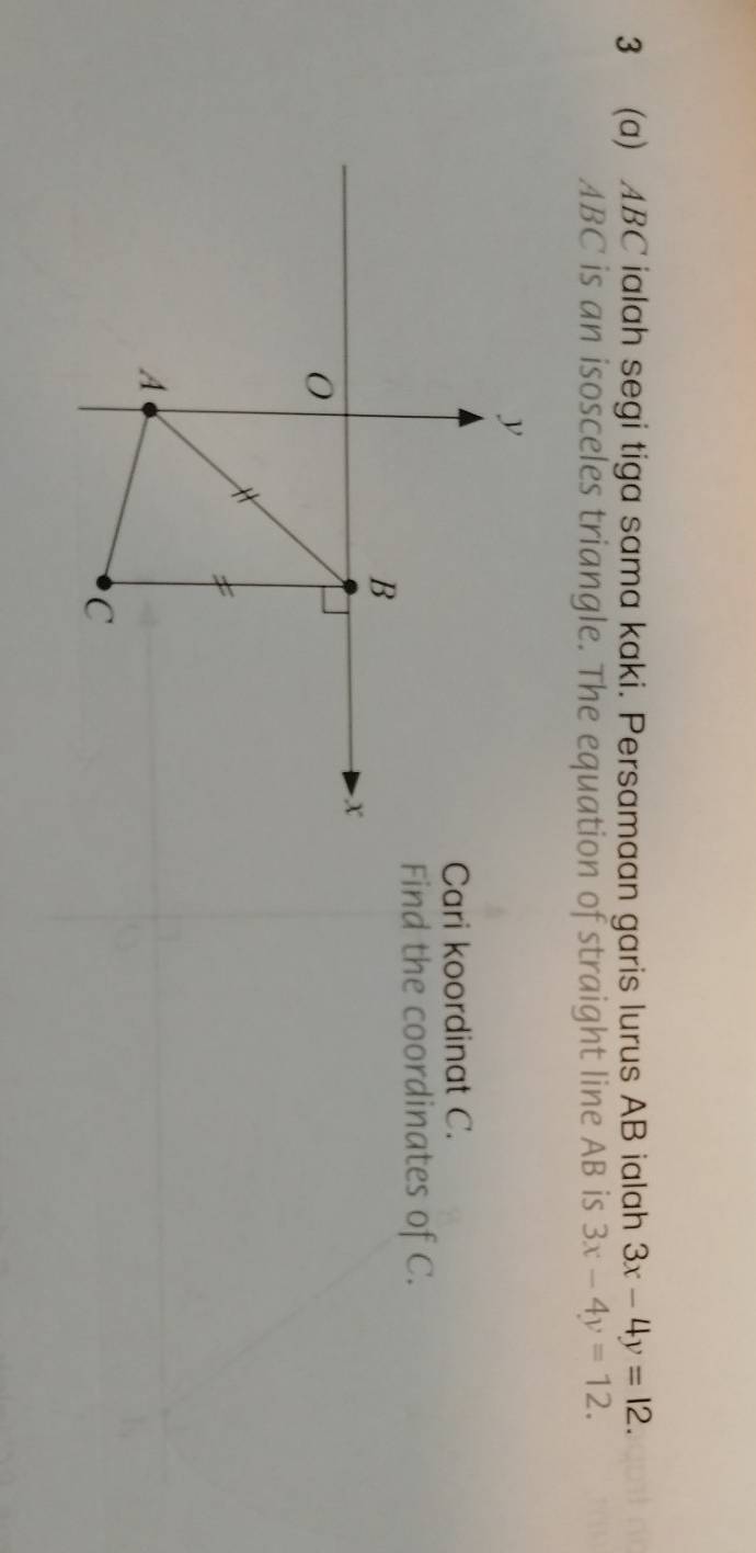 3 (a) ABC ialah segi tiga sama kaki. Persamaan garis lurus AB ialah 3x-4y=12.
ABC is an isosceles triangle. The equation of straight line AB is 3x-4y=12. 
Cari koordinat C.
Find the coordinates of C.