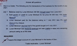 Answer all questions 
1 Dian is a trader. The tollowing are the transactions of his besiness for the month of July 
232° 
Jufy 1 Balanoe owed ty Luner Mininsart, $5 500, brought down froms June 2031 . 
5 Sold goods on credit to Lunar Miniman for liail price $4 000 less 10% trad 
discount. 
8. Lumar Minimart paid for the balance awing on 1 July 2021 leas 5% cest 
is c e t t ré ec e 
11 Lonar Minimart returned half of the goods bought on 5 July 2025 
3D Lunar Milsmart was declered benkougs and was usable to repay ony remeining 
amount owing as at this date. 
REQUIRED 
Lt '' Prepare the ledger account of Lunar Mininart in the books of Dion. 
Trade recelvable - Lunár Minimart