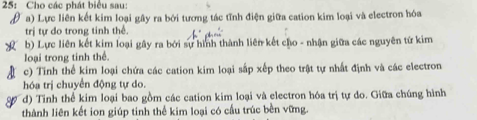 25: Cho các phát biểu sau: 
a) Lực liên kết kim loại gây ra bởi tương tác tĩnh điện giữa cation kim loại và electron hóa 
trị tự do trong tinh thể. 
b) Lực liên kết kim loại gây ra bởi sự hình thành liên kết cho - nhận giữa các nguyên tử kim 
loại trong tinh thể. 
c) Tinh thể kim loại chứa các cation kim loại sắp xếp theo trật tự nhất định và các electron 
hóa trị chuyển động tự do. 
d) Tinh thể kim loại bao gồm các cation kim loại và electron hóa trị tự do. Giữa chúng hình 
thành liên kết ion giúp tinh thể kim loại có cấu trúc bền vững.