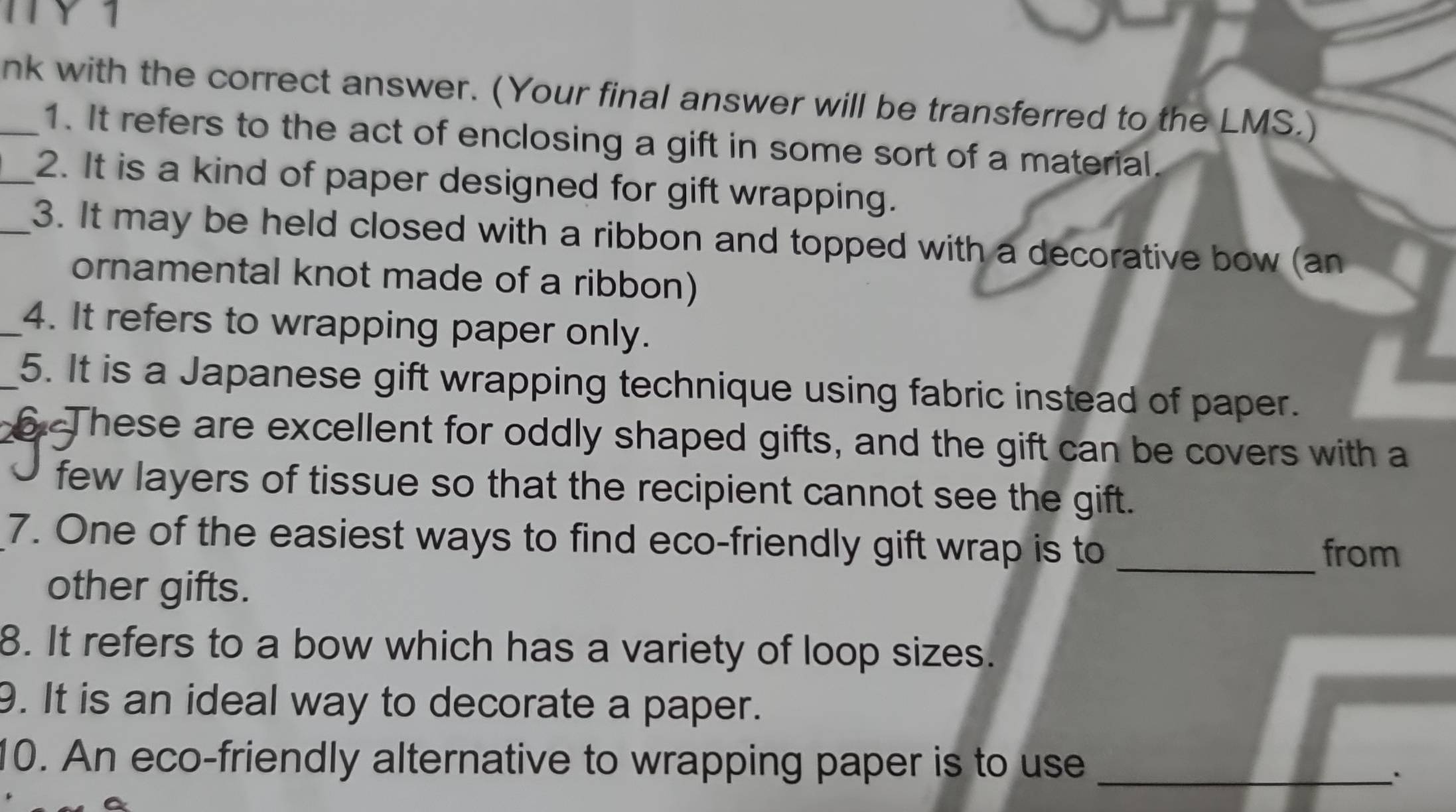 nk with the correct answer. (Your final answer will be transferred to the LMS.) 
1. It refers to the act of enclosing a gift in some sort of a material. 
_2. It is a kind of paper designed for gift wrapping. 
_3. It may be held closed with a ribbon and topped with a decorative bow (an 
ornamental knot made of a ribbon) 
_4. It refers to wrapping paper only. 
5. It is a Japanese gift wrapping technique using fabric instead of paper. 
These are excellent for oddly shaped gifts, and the gift can be covers with a 
few layers of tissue so that the recipient cannot see the gift. 
7. One of the easiest ways to find eco-friendly gift wrap is to _from 
other gifts. 
8. It refers to a bow which has a variety of loop sizes. 
9. It is an ideal way to decorate a paper. 
10. An eco-friendly alternative to wrapping paper is to use_ 
``