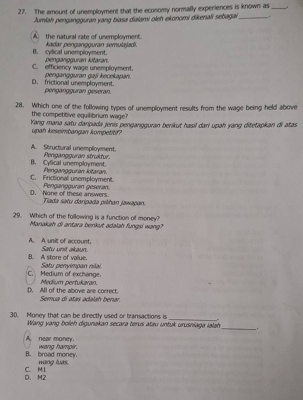 The amount of unemployment that the economy normally experiences is known as_ .
Jumlah pengangguran yang biasa dialami oleh ekonomi dikenali sebagai_ .
A. the natural rate of unemployment.
kadar pengangguran semulajadi.
B. cylical unemployment.
pengangguran kitaran.
C. efficiency wage unemployment.
pengangguran gaji kecekapan.
D. frictional unemployment.
pengangguran geseran.
28. Which one of the following types of unemployment results from the wage being held above
the competitive equilibrium wage?
Yang mana satu daripada jenis pengangguran berikut hasil dari upah yang ditetapkan di atas
upah keseimbangan kompetitif?
A. Structural unemployment.
Pengangguran struktur.
B. Cylical unemployment.
Pengangguran kitaran.
C. Frictional unemployment.
Pengangguran geseran.
D. None of these answers.
Tiada satu daripada pilihan jawapan.
29. Which of the following is a function of money?
Manakah di antara berikut adalah fungsi wang?
A. A unit of account.
Satu unit akaun.
B. A store of value.
Satu penyimpan nilai.
C. Medium of exchange.
Medium pertukaran.
D. All of the above are correct.
Semua di atas adalah benar.
30. Money that can be directly used or transactions is_
.
Wang yang boleh digunakan secara terus atau untuk urusniaga ialah_
.
A. near money.
wang hampir.
B. broad money.
wang luas.
C. M1
D. M2